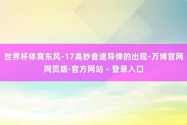 世界杯体育东风-17高妙音速导弹的出现-万博官网网页版·官方网站 - 登录入口