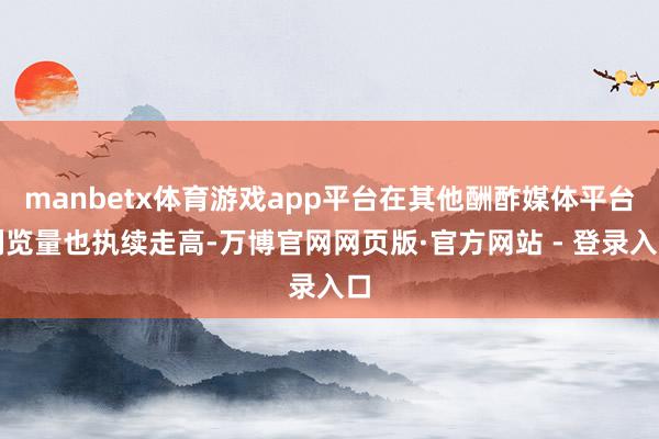manbetx体育游戏app平台在其他酬酢媒体平台浏览量也执续走高-万博官网网页版·官方网站 - 登录入口
