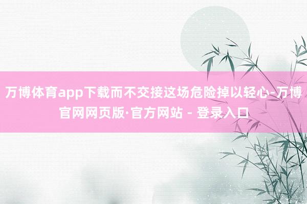 万博体育app下载而不交接这场危险掉以轻心-万博官网网页版·官方网站 - 登录入口