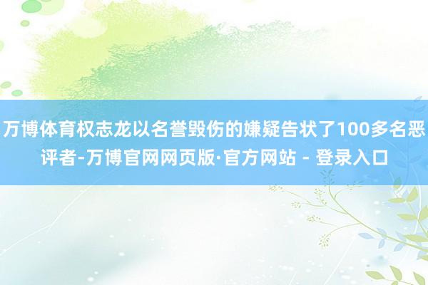 万博体育权志龙以名誉毁伤的嫌疑告状了100多名恶评者-万博官网网页版·官方网站 - 登录入口