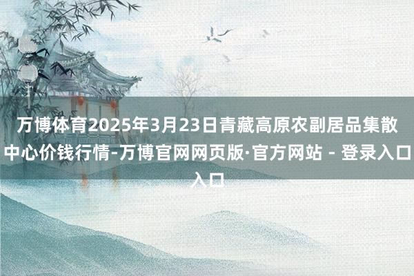 万博体育2025年3月23日青藏高原农副居品集散中心价钱行情-万博官网网页版·官方网站 - 登录入口