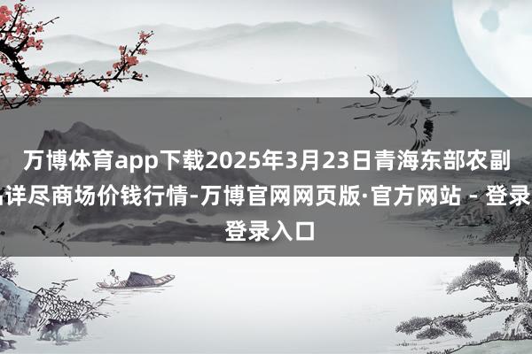 万博体育app下载2025年3月23日青海东部农副居品详尽商场价钱行情-万博官网网页版·官方网站 - 登录入口