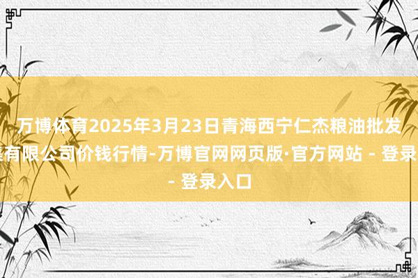 万博体育2025年3月23日青海西宁仁杰粮油批发市集有限公司价钱行情-万博官网网页版·官方网站 - 登录入口