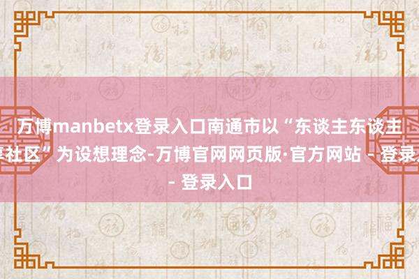 万博manbetx登录入口南通市以“东谈主东谈主分享社区”为设想理念-万博官网网页版·官方网站 - 登录入口