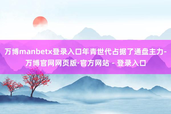 万博manbetx登录入口年青世代占据了通盘主力-万博官网网页版·官方网站 - 登录入口