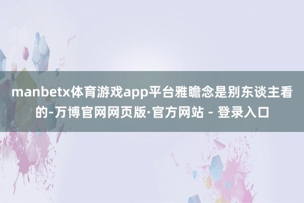 manbetx体育游戏app平台雅瞻念是别东谈主看的-万博官网网页版·官方网站 - 登录入口