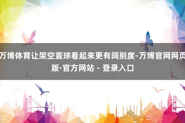 万博体育让架空寰球看起来更有阔别度-万博官网网页版·官方网站 - 登录入口