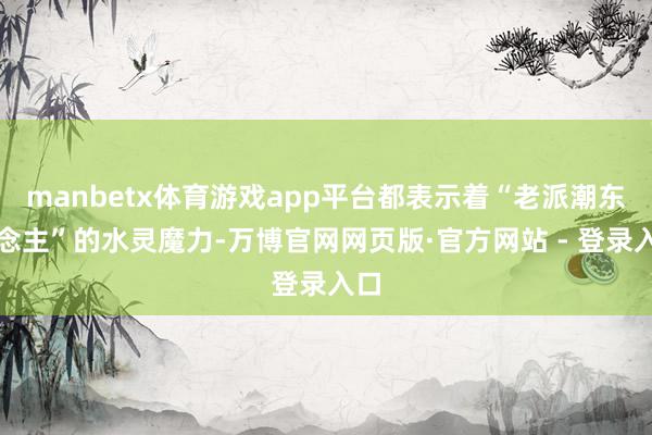 manbetx体育游戏app平台都表示着“老派潮东说念主”的水灵魔力-万博官网网页版·官方网站 - 登录入口