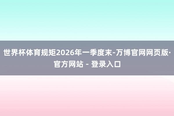 世界杯体育规矩2026年一季度末-万博官网网页版·官方网站 - 登录入口