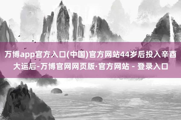 万博app官方入口(中国)官方网站44岁后投入辛酉大运后-万博官网网页版·官方网站 - 登录入口