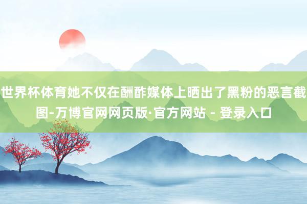 世界杯体育她不仅在酬酢媒体上晒出了黑粉的恶言截图-万博官网网页版·官方网站 - 登录入口