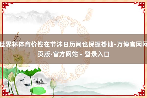 世界杯体育价钱在节沐日历间也保握褂讪-万博官网网页版·官方网站 - 登录入口