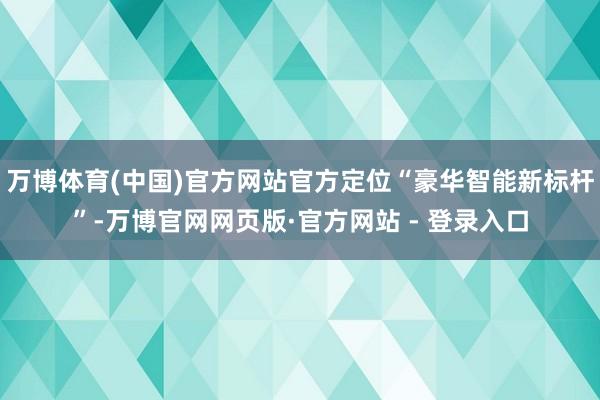 万博体育(中国)官方网站官方定位“豪华智能新标杆”-万博官网网页版·官方网站 - 登录入口