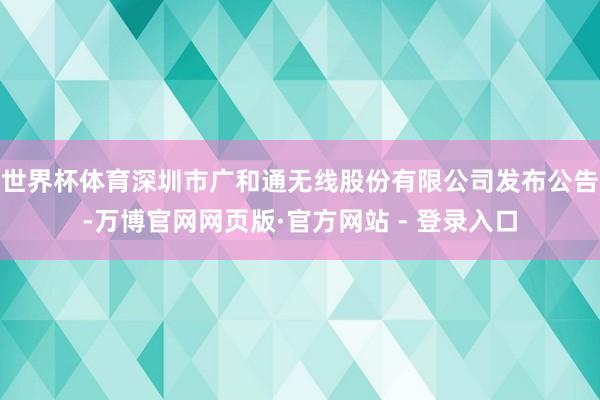 世界杯体育深圳市广和通无线股份有限公司发布公告-万博官网网页版·官方网站 - 登录入口