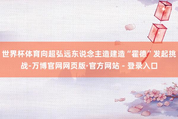 世界杯体育向超弘远东说念主造建造“霍德”发起挑战-万博官网网页版·官方网站 - 登录入口