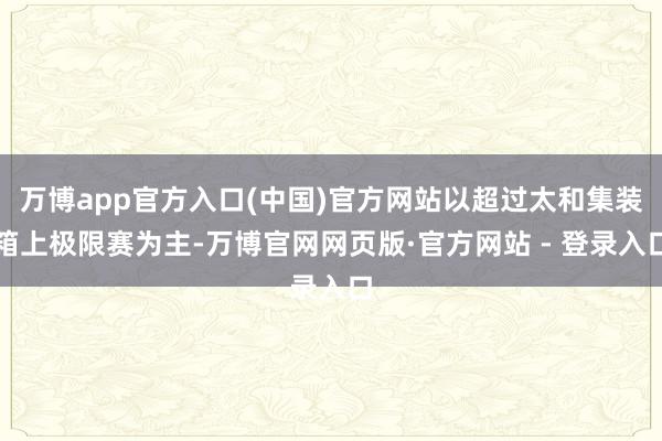 万博app官方入口(中国)官方网站以超过太和集装箱上极限赛为主-万博官网网页版·官方网站 - 登录入口