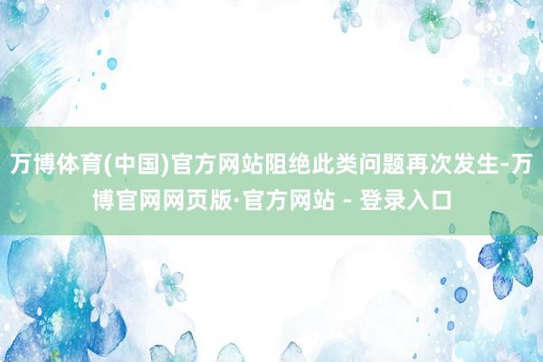 万博体育(中国)官方网站阻绝此类问题再次发生-万博官网网页版·官方网站 - 登录入口