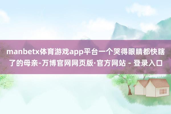 manbetx体育游戏app平台一个哭得眼睛都快瞎了的母亲-万博官网网页版·官方网站 - 登录入口