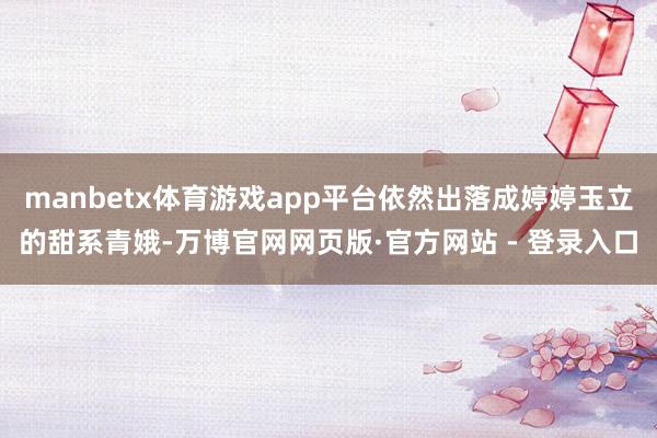 manbetx体育游戏app平台依然出落成婷婷玉立的甜系青娥-万博官网网页版·官方网站 - 登录入口
