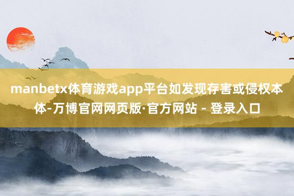 manbetx体育游戏app平台如发现存害或侵权本体-万博官网网页版·官方网站 - 登录入口