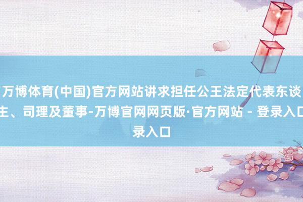 万博体育(中国)官方网站讲求担任公王法定代表东谈主、司理及董事-万博官网网页版·官方网站 - 登录入口
