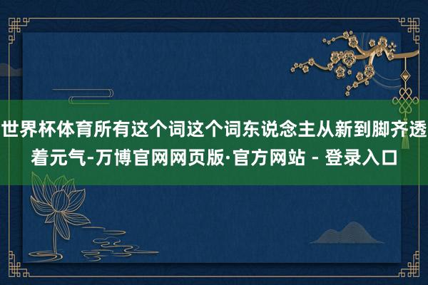 世界杯体育所有这个词这个词东说念主从新到脚齐透着元气-万博官网网页版·官方网站 - 登录入口