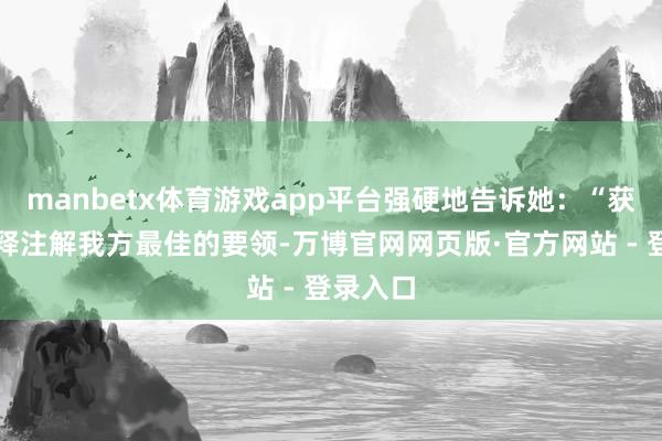 manbetx体育游戏app平台强硬地告诉她：“获利是评释注解我方最佳的要领-万博官网网页版·官方网站 - 登录入口