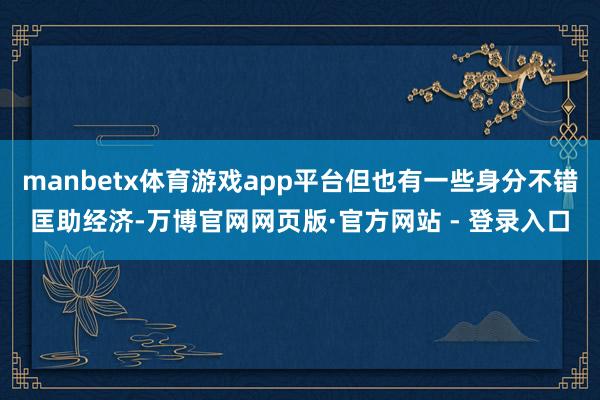 manbetx体育游戏app平台但也有一些身分不错匡助经济-万博官网网页版·官方网站 - 登录入口