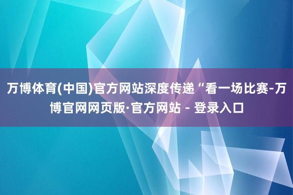 万博体育(中国)官方网站深度传递“看一场比赛-万博官网网页版·官方网站 - 登录入口