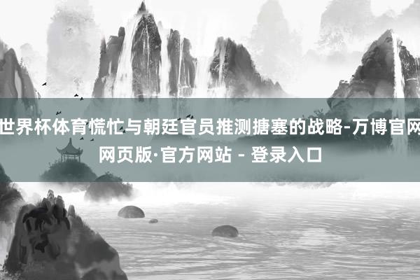 世界杯体育慌忙与朝廷官员推测搪塞的战略-万博官网网页版·官方网站 - 登录入口