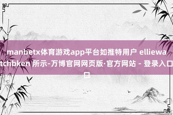 manbetx体育游戏app平台如推特用户 elliewatchbken 所示-万博官网网页版·官方网站 - 登录入口