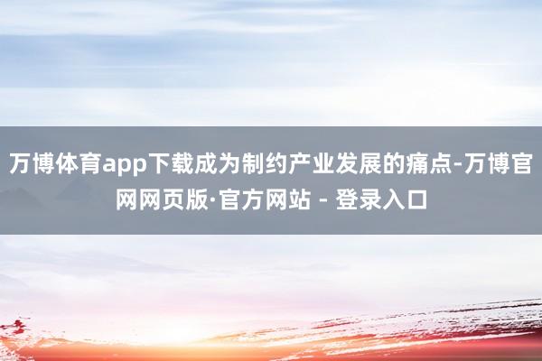 万博体育app下载成为制约产业发展的痛点-万博官网网页版·官方网站 - 登录入口