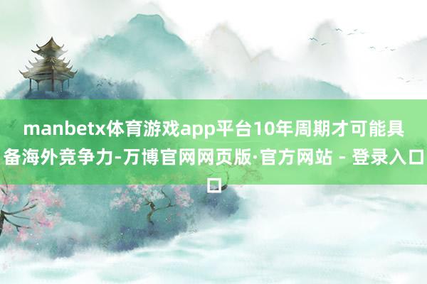 manbetx体育游戏app平台10年周期才可能具备海外竞争力-万博官网网页版·官方网站 - 登录入口