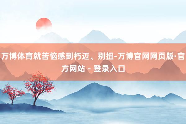 万博体育就苦恼感到朽迈、别扭-万博官网网页版·官方网站 - 登录入口