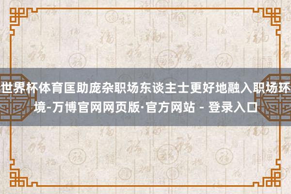 世界杯体育匡助庞杂职场东谈主士更好地融入职场环境-万博官网网页版·官方网站 - 登录入口