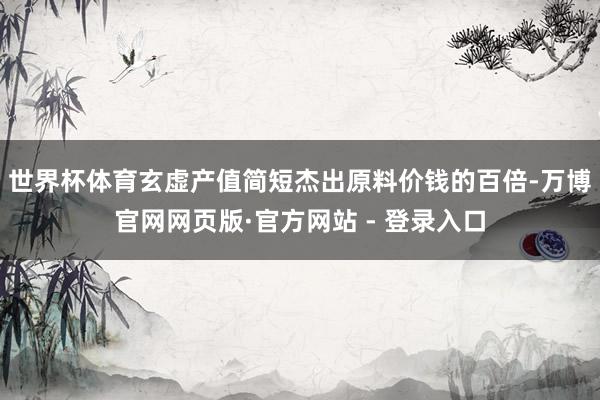 世界杯体育玄虚产值简短杰出原料价钱的百倍-万博官网网页版·官方网站 - 登录入口