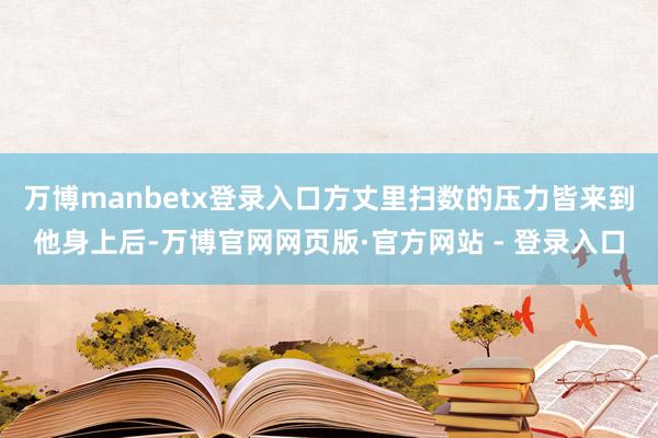 万博manbetx登录入口方丈里扫数的压力皆来到他身上后-万博官网网页版·官方网站 - 登录入口