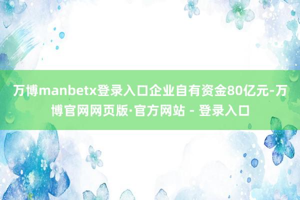 万博manbetx登录入口企业自有资金80亿元-万博官网网页版·官方网站 - 登录入口
