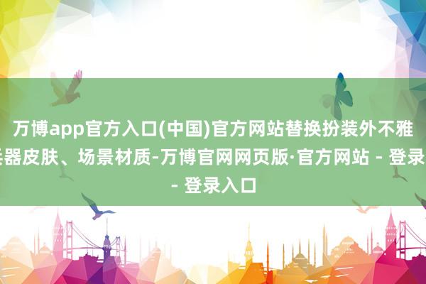 万博app官方入口(中国)官方网站替换扮装外不雅、兵器皮肤、场景材质-万博官网网页版·官方网站 - 登录入口