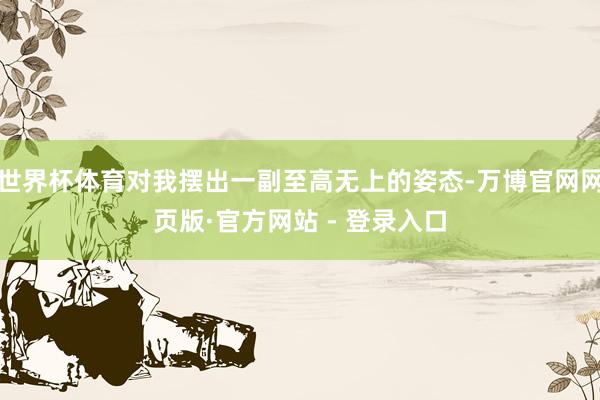 世界杯体育对我摆出一副至高无上的姿态-万博官网网页版·官方网站 - 登录入口