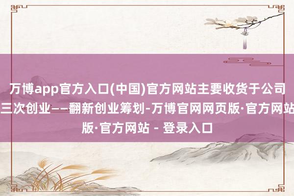 万博app官方入口(中国)官方网站主要收货于公司坚毅鼓动第三次创业——翻新创业筹划-万博官网网页版·官方网站 - 登录入口