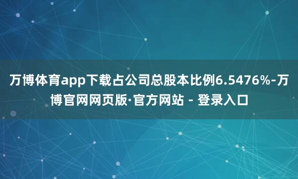 万博体育app下载占公司总股本比例6.5476%-万博官网网页版·官方网站 - 登录入口