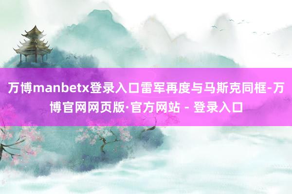 万博manbetx登录入口雷军再度与马斯克同框-万博官网网页版·官方网站 - 登录入口