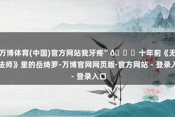 万博体育(中国)官方网站我牙疼”👇十年前《无心法师》里的岳绮罗-万博官网网页版·官方网站 - 登录入口