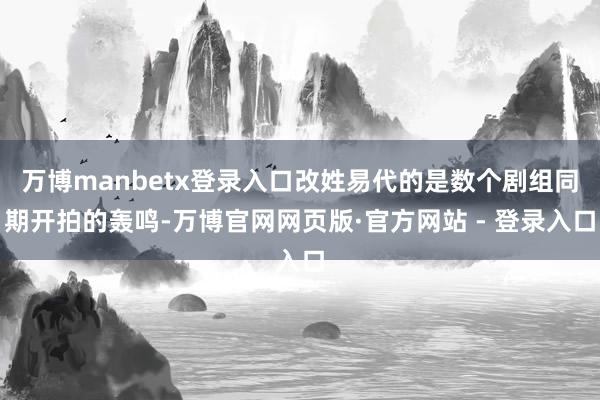 万博manbetx登录入口改姓易代的是数个剧组同期开拍的轰鸣-万博官网网页版·官方网站 - 登录入口