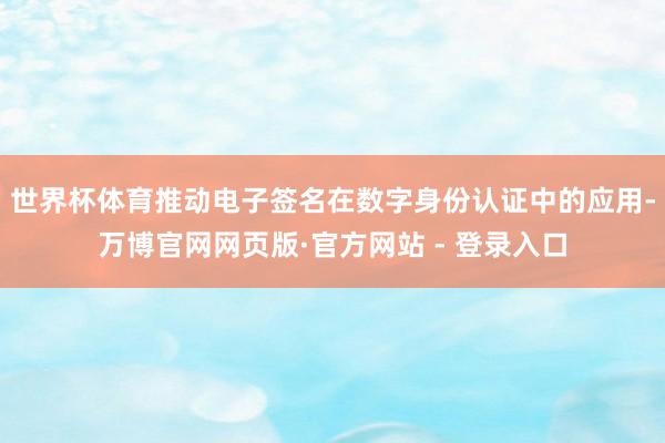 世界杯体育推动电子签名在数字身份认证中的应用-万博官网网页版·官方网站 - 登录入口