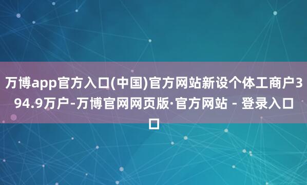 万博app官方入口(中国)官方网站新设个体工商户394.9万户-万博官网网页版·官方网站 - 登录入口