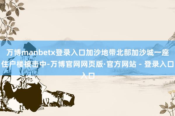 万博manbetx登录入口加沙地带北部加沙城一座住户楼被击中-万博官网网页版·官方网站 - 登录入口