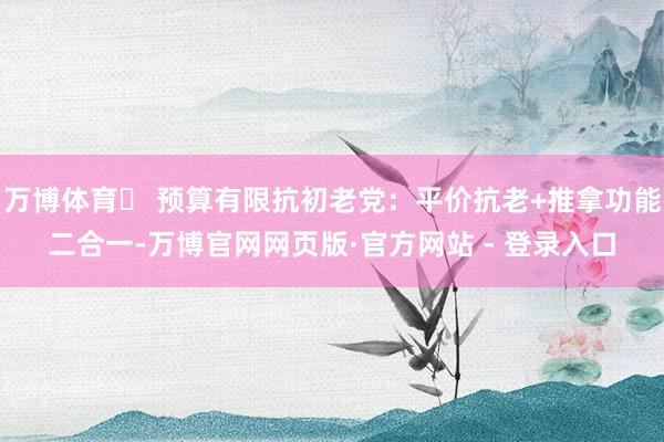 万博体育✅ 预算有限抗初老党：平价抗老+推拿功能二合一-万博官网网页版·官方网站 - 登录入口
