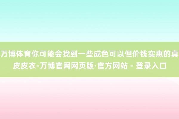 万博体育你可能会找到一些成色可以但价钱实惠的真皮皮衣-万博官网网页版·官方网站 - 登录入口